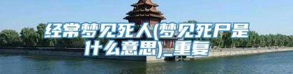 经常梦见死人(梦见死尸是什么意思)_重复