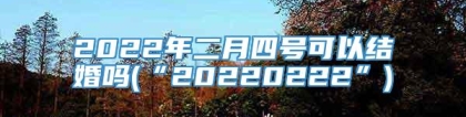 2022年二月四号可以结婚吗(“20220222”)