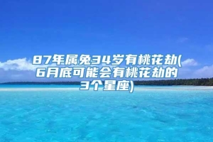 87年属兔34岁有桃花劫(6月底可能会有桃花劫的3个星座)