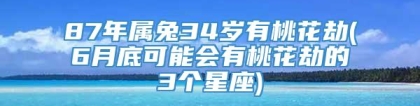 87年属兔34岁有桃花劫(6月底可能会有桃花劫的3个星座)