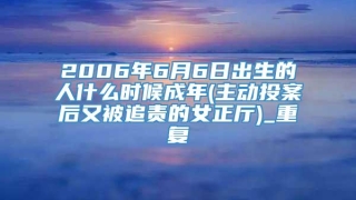 2006年6月6日出生的人什么时候成年(主动投案后又被追责的女正厅)_重复
