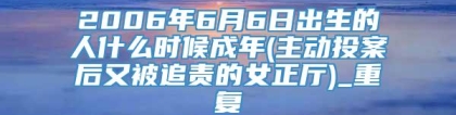 2006年6月6日出生的人什么时候成年(主动投案后又被追责的女正厅)_重复