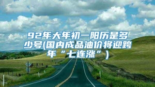 92年大年初一阳历是多少号(国内成品油价将迎跨年“七连涨”)