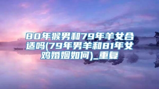 80年猴男和79年羊女合适吗(79年男羊和81年女鸡婚姻如何)_重复