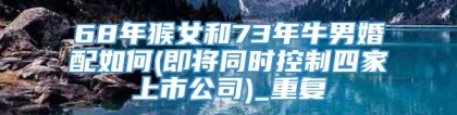 68年猴女和73年牛男婚配如何(即将同时控制四家上市公司)_重复
