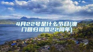 4月22号是什么节日(澳门回归祖国22周年)