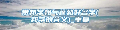 带邦字朝气蓬勃好名字(邦字的含义)_重复