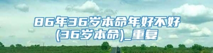 86年36岁本命年好不好(36岁本命)_重复