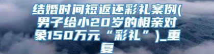 结婚时间短返还彩礼案例(男子给小20岁的相亲对象150万元“彩礼”)_重复