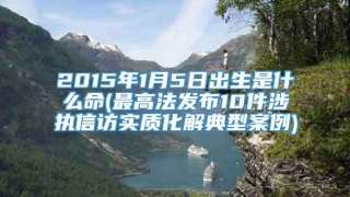 2015年1月5日出生是什么命(最高法发布10件涉执信访实质化解典型案例)