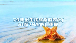 79年出生找属啥的般配(81和79配吗)_重复