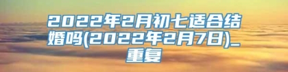 2022年2月初七适合结婚吗(2022年2月7日)_重复