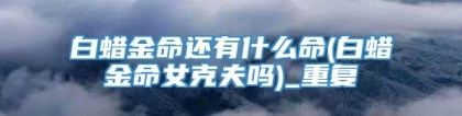 白蜡金命还有什么命(白蜡金命女克夫吗)_重复