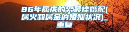 86年属虎的男最佳婚配(属火和属金的婚姻状况)_重复