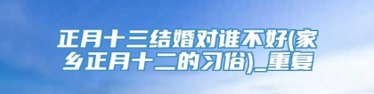 正月十三结婚对谁不好(家乡正月十二的习俗)_重复