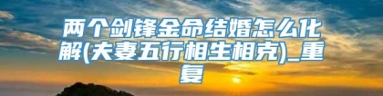 两个剑锋金命结婚怎么化解(夫妻五行相生相克)_重复