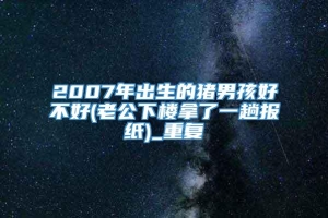 2007年出生的猪男孩好不好(老公下楼拿了一趟报纸)_重复