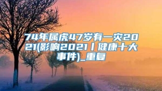 74年属虎47岁有一灾2021(影响2021丨健康十大事件)_重复