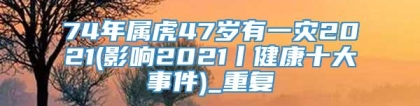 74年属虎47岁有一灾2021(影响2021丨健康十大事件)_重复