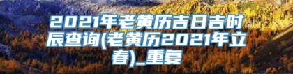 2021年老黄历吉日吉时辰查询(老黄历2021年立春)_重复