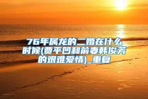 76年属龙的二婚在什么时候(贾平凹和前妻韩俊芳的艰难爱情)_重复