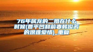 76年属龙的二婚在什么时候(贾平凹和前妻韩俊芳的艰难爱情)_重复