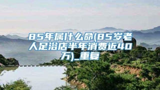 85年属什么命(85岁老人足浴店半年消费近40万)_重复
