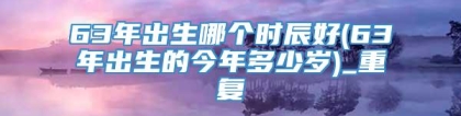 63年出生哪个时辰好(63年出生的今年多少岁)_重复