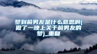 梦到前男友是什么意思啊(做了一晚上关于前男友的梦)_重复