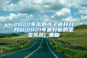 2022年虎的孩子避开几月份(2021年最好听的宝宝乳名)_重复