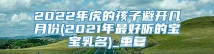 2022年虎的孩子避开几月份(2021年最好听的宝宝乳名)_重复