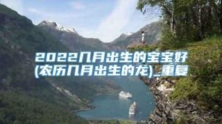 2022几月出生的宝宝好(农历几月出生的龙)_重复