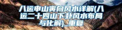 八运申山寅向风水详解(八运二十四山下卦风水布局与化解)_重复