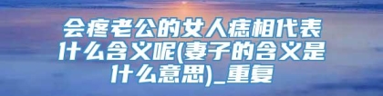 会疼老公的女人痣相代表什么含义呢(妻子的含义是什么意思)_重复