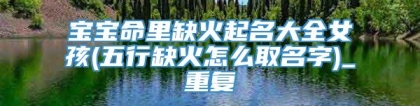 宝宝命里缺火起名大全女孩(五行缺火怎么取名字)_重复