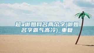 超a御姐网名两个字(御姐名字霸气高冷)_重复
