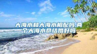 大海水和大海水相配吗,两个大海水命结婚好吗