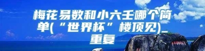 梅花易数和小六壬哪个简单(“世界杯”楼顶见)_重复