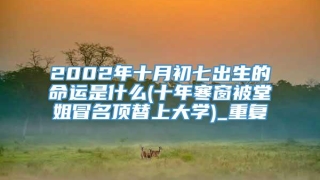 2002年十月初七出生的命运是什么(十年寒窗被堂姐冒名顶替上大学)_重复