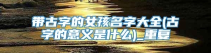 带古字的女孩名字大全(古字的意义是什么)_重复