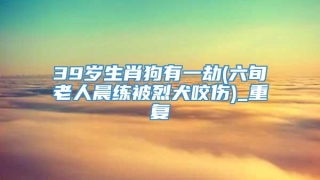 39岁生肖狗有一劫(六旬老人晨练被烈犬咬伤)_重复