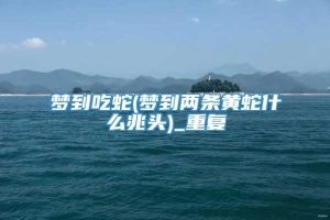 梦到吃蛇(梦到两条黄蛇什么兆头)_重复