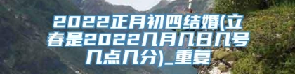 2022正月初四结婚(立春是2022几月几日几号几点几分)_重复