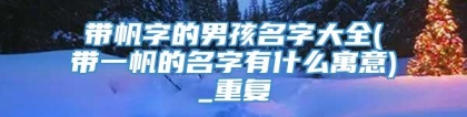 带帆字的男孩名字大全(带一帆的名字有什么寓意)_重复