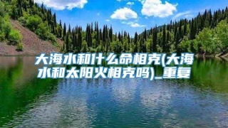 大海水和什么命相克(大海水和太阳火相克吗)_重复