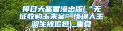 择日大鉴香港出版(“无证收购玉米案”代理人王润生被追逃)_重复