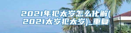2021年犯太岁怎么化解(2021太岁犯太岁)_重复