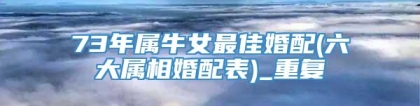 73年属牛女最佳婚配(六大属相婚配表)_重复