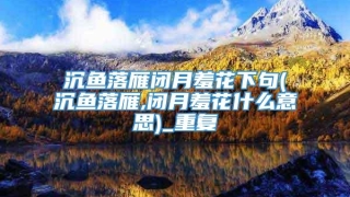 沉鱼落雁闭月羞花下句(沉鱼落雁,闭月羞花什么意思)_重复