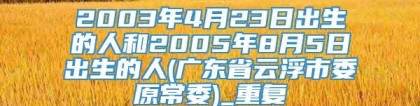 2003年4月23日出生的人和2005年8月5日出生的人(广东省云浮市委原常委)_重复